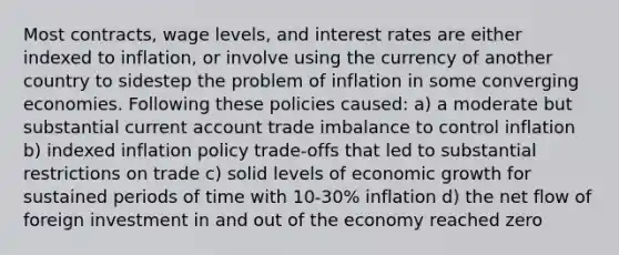 Most contracts, wage levels, and interest rates are either indexed to inflation, or involve using the currency of another country to sidestep the problem of inflation in some converging economies. Following these policies caused: a) a moderate but substantial current account trade imbalance to control inflation b) indexed inflation policy trade-offs that led to substantial restrictions on trade c) solid levels of economic growth for sustained periods of time with 10-30% inflation d) the net flow of foreign investment in and out of the economy reached zero