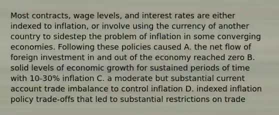 Most contracts, wage levels, and interest rates are either indexed to inflation, or involve using the currency of another country to sidestep the problem of inflation in some converging economies. Following these policies caused A. the net flow of foreign investment in and out of the economy reached zero B. solid levels of economic growth for sustained periods of time with 10-30% inflation C. a moderate but substantial current account trade imbalance to control inflation D. indexed inflation policy trade-offs that led to substantial restrictions on trade