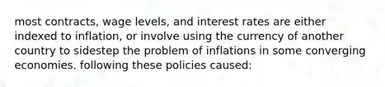 most contracts, wage levels, and interest rates are either indexed to inflation, or involve using the currency of another country to sidestep the problem of inflations in some converging economies. following these policies caused: