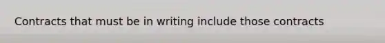 Contracts that must be in writing include those contracts