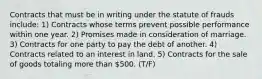 Contracts that must be in writing under the statute of frauds include: 1) Contracts whose terms prevent possible performance within one year. 2) Promises made in consideration of marriage. 3) Contracts for one party to pay the debt of another. 4) Contracts related to an interest in land. 5) Contracts for the sale of goods totaling more than 500. (T/F)