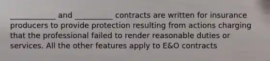 ____________ and __________ contracts are written for insurance producers to provide protection resulting from actions charging that the professional failed to render reasonable duties or services. All the other features apply to E&O contracts