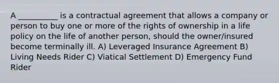 A __________ is a contractual agreement that allows a company or person to buy one or more of the rights of ownership in a life policy on the life of another person, should the owner/insured become terminally ill. A) Leveraged Insurance Agreement B) Living Needs Rider C) Viatical Settlement D) Emergency Fund Rider