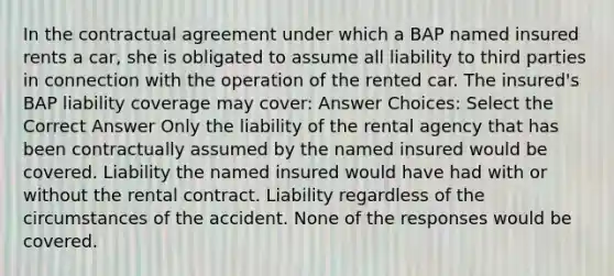 In the contractual agreement under which a BAP named insured rents a car, she is obligated to assume all liability to third parties in connection with the operation of the rented car. The insured's BAP liability coverage may cover: Answer Choices: Select the Correct Answer Only the liability of the rental agency that has been contractually assumed by the named insured would be covered. Liability the named insured would have had with or without the rental contract. Liability regardless of the circumstances of the accident. None of the responses would be covered.