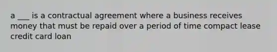 a ___ is a contractual agreement where a business receives money that must be repaid over a period of time compact lease credit card loan