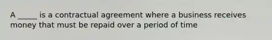 A _____ is a contractual agreement where a business receives money that must be repaid over a period of time