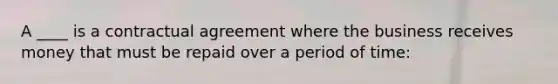 A ____ is a contractual agreement where the business receives money that must be repaid over a period of time: