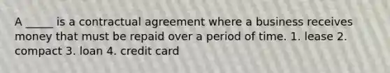 A _____ is a contractual agreement where a business receives money that must be repaid over a period of time. 1. lease 2. compact 3. loan 4. credit card