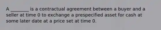 A ________ is a contractual agreement between a buyer and a seller at time 0 to exchange a prespecified asset for cash at some later date at a price set at time 0.