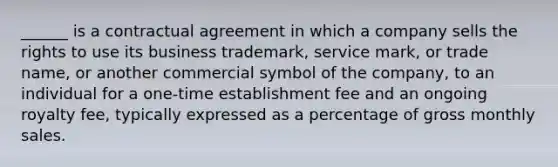 ______ is a contractual agreement in which a company sells the rights to use its business trademark, service mark, or trade name, or another commercial symbol of the company, to an individual for a one-time establishment fee and an ongoing royalty fee, typically expressed as a percentage of gross monthly sales.