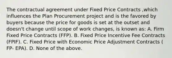 The contractual agreement under Fixed Price Contracts ,which influences the Plan Procurement project and is the favored by buyers because the price for goods is set at the outset and doesn't change until scope of work changes, is known as: A. Firm Fixed Price Contracts (FFP). B. Fixed Price Incentive Fee Contracts (FPIF). C. Fixed Price with Economic Price Adjustment Contracts ( FP- EPA). D. None of the above.