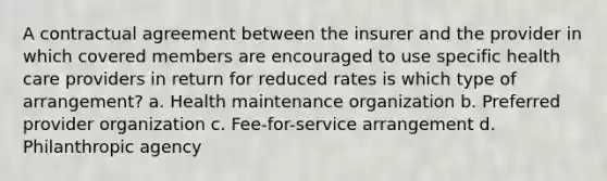 A contractual agreement between the insurer and the provider in which covered members are encouraged to use specific health care providers in return for reduced rates is which type of arrangement? a. Health maintenance organization b. Preferred provider organization c. Fee-for-service arrangement d. Philanthropic agency