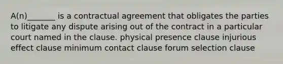 A(n)_______ is a contractual agreement that obligates the parties to litigate any dispute arising out of the contract in a particular court named in the clause. physical presence clause injurious effect clause minimum contact clause forum selection clause