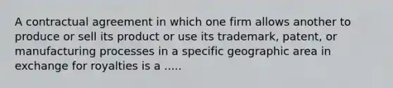 A contractual agreement in which one firm allows another to produce or sell its product or use its trademark, patent, or manufacturing processes in a specific geographic area in exchange for royalties is a .....