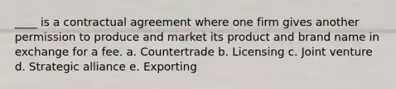 ____ is a contractual agreement where one firm gives another permission to produce and market its product and brand name in exchange for a fee. a. Countertrade b. Licensing c. Joint venture d. Strategic alliance e. Exporting