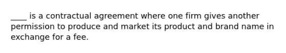 ____ is a contractual agreement where one firm gives another permission to produce and market its product and brand name in exchange for a fee.