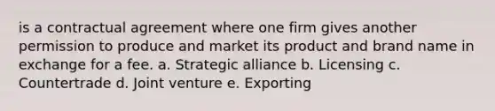 is a contractual agreement where one firm gives another permission to produce and market its product and brand name in exchange for a fee. a. Strategic alliance b. Licensing c. Countertrade d. Joint venture e. Exporting