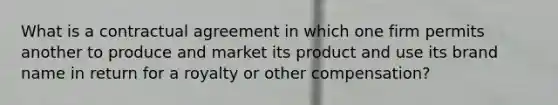 What is a contractual agreement in which one firm permits another to produce and market its product and use its brand name in return for a royalty or other compensation?