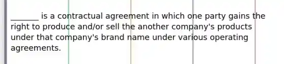 _______ is a contractual agreement in which one party gains the right to produce and/or sell the another company's products under that company's brand name under various operating agreements.