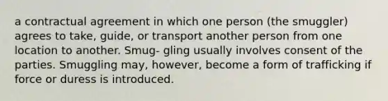 a contractual agreement in which one person (the smuggler) agrees to take, guide, or transport another person from one location to another. Smug- gling usually involves consent of the parties. Smuggling may, however, become a form of trafficking if force or duress is introduced.