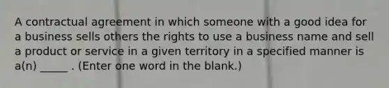 A contractual agreement in which someone with a good idea for a business sells others the rights to use a business name and sell a product or service in a given territory in a specified manner is a(n) _____ . (Enter one word in the blank.)