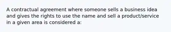 A contractual agreement where someone sells a business idea and gives the rights to use the name and sell a product/service in a given area is considered a: