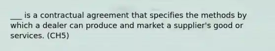 ___ is a contractual agreement that specifies the methods by which a dealer can produce and market a supplier's good or services. (CH5)