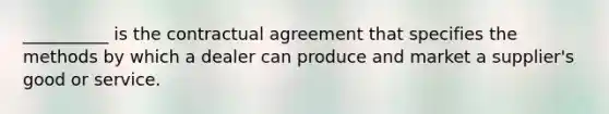 __________ is the contractual agreement that specifies the methods by which a dealer can produce and market a supplier's good or service.