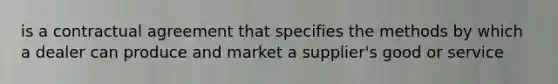 is a contractual agreement that specifies the methods by which a dealer can produce and market a supplier's good or service