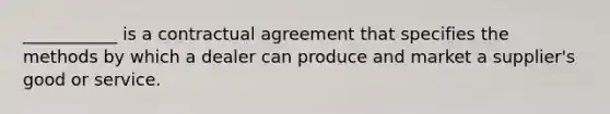 ___________ is a contractual agreement that specifies the methods by which a dealer can produce and market a supplier's good or service.