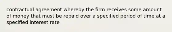 contractual agreement whereby the firm receives some amount of money that must be repaid over a specified period of time at a specified interest rate