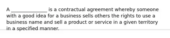 A _______________ is a contractual agreement whereby someone with a good idea for a business sells others the rights to use a business name and sell a product or service in a given territory in a specified manner.