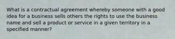 What is a contractual agreement whereby someone with a good idea for a business sells others the rights to use the business name and sell a product or service in a given territory in a specified manner?