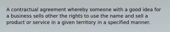 A contractual agreement whereby someone with a good idea for a business sells other the rights to use the name and sell a product or service in a given territory in a specified manner.