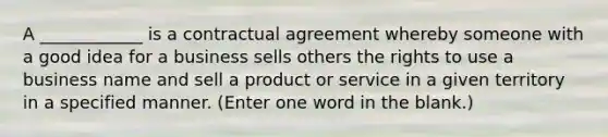 A ____________ is a contractual agreement whereby someone with a good idea for a business sells others the rights to use a business name and sell a product or service in a given territory in a specified manner. (Enter one word in the blank.)