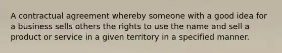 A contractual agreement whereby someone with a good idea for a business sells others the rights to use the name and sell a product or service in a given territory in a specified manner.