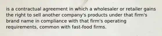 is a contractual agreement in which a wholesaler or retailer gains the right to sell another company's products under that firm's brand name in compliance with that firm's operating requirements, common with fast-food firms.