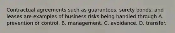 Contractual agreements such as guarantees, surety bonds, and leases are examples of business risks being handled through A. prevention or control. B. management. C. avoidance. D. transfer.