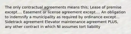 The only contractual agreements means this; Lease of premise except.... Easement or license agreement except.... An obligation to indemnify a municipality as required by ordinance except... Sidetrack agreement Elevator maintenance agreement PLUS, any other contract in which NI assumes tort liability