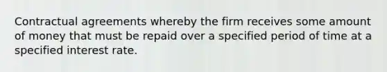 Contractual agreements whereby the firm receives some amount of money that must be repaid over a specified period of time at a specified interest rate.