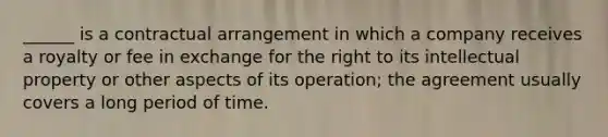 ______ is a contractual arrangement in which a company receives a royalty or fee in exchange for the right to its intellectual property or other aspects of its operation; the agreement usually covers a long period of time.