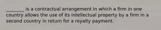 ________ is a contractual arrangement in which a firm in one country allows the use of its intellectual property by a firm in a second country in return for a royalty payment.