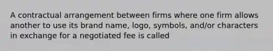 A contractual arrangement between firms where one firm allows another to use its brand name, logo, symbols, and/or characters in exchange for a negotiated fee is called