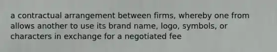 a contractual arrangement between firms, whereby one from allows another to use its brand name, logo, symbols, or characters in exchange for a negotiated fee