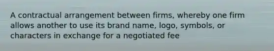 A contractual arrangement between firms, whereby one firm allows another to use its brand name, logo, symbols, or characters in exchange for a negotiated fee