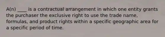 A(n) ____ is a contractual arrangement in which one entity grants the purchaser the exclusive right to use the trade name, formulas, and product rights within a specific geographic area for a specific period of time.