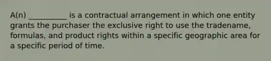 A(n) __________ is a contractual arrangement in which one entity grants the purchaser the exclusive right to use the tradename, formulas, and product rights within a specific geographic area for a specific period of time.