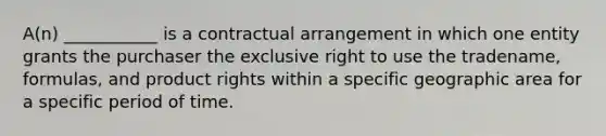 A(n) ___________ is a contractual arrangement in which one entity grants the purchaser the exclusive right to use the tradename, formulas, and product rights within a specific geographic area for a specific period of time.