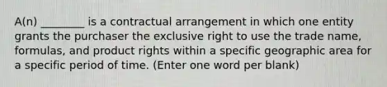 A(n) ________ is a contractual arrangement in which one entity grants the purchaser the exclusive right to use the trade name, formulas, and product rights within a specific geographic area for a specific period of time. (Enter one word per blank)