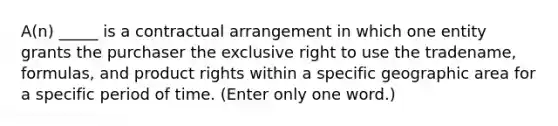 A(n) _____ is a contractual arrangement in which one entity grants the purchaser the exclusive right to use the tradename, formulas, and product rights within a specific geographic area for a specific period of time. (Enter only one word.)